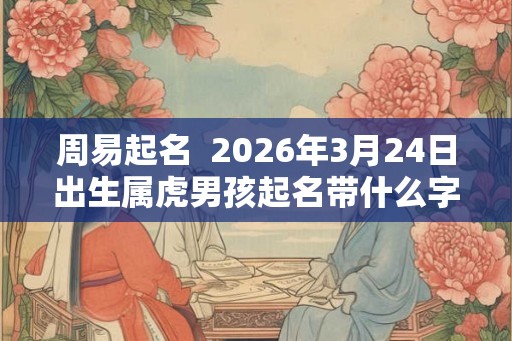 周易起名  2026年3月24日出生属虎男孩起名带什么字好