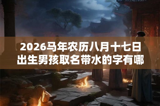 2026马年农历八月十七日出生男孩取名带水的字有哪些？