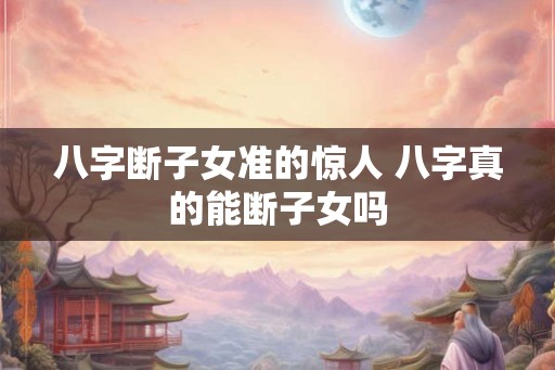八字断子女准的惊人 八字真的能断子女吗 八字断子女准的惊人 八字真的能断子女吗