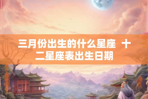 三月份出生的什么星座  十二星座表出生日期