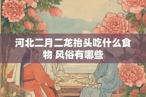 河北二月二龙抬头吃什么食物 风俗有哪些