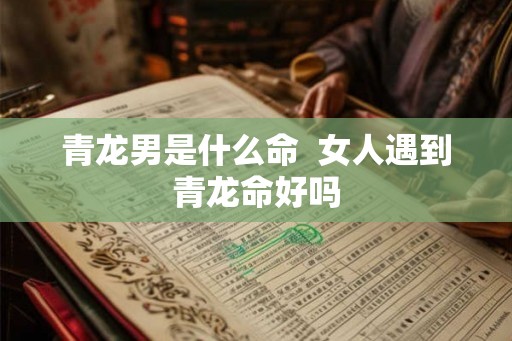 青龙男是什么命 女人遇到青龙命好吗 青龙男是什么命 女人遇到青龙命好吗