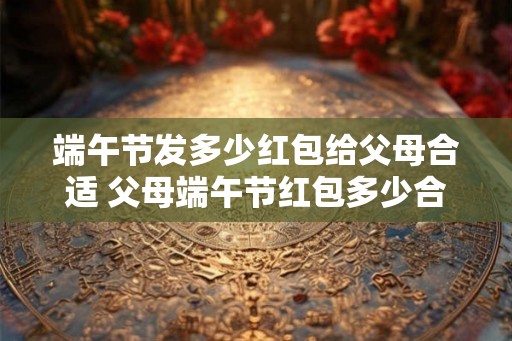 端午节发多少红包给父母合适 父母端午节红包多少合适 端午节发多少红包给父母合适 父母端午节红包多少合适