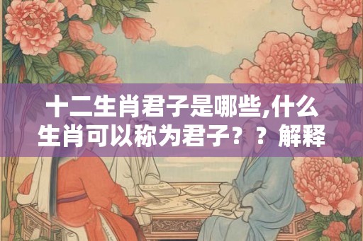 十二生肖君子是哪些,什么生肖可以称为君子？？解释出来