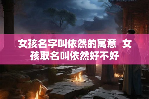女孩名字叫依然的寓意  女孩取名叫依然好不好