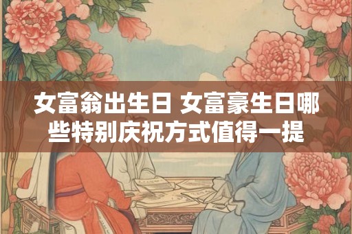 女富翁出生日 女富豪生日哪些特别庆祝方式值得一提