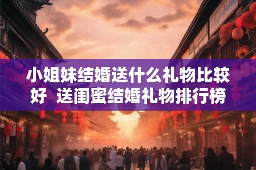 小姐妹结婚送什么礼物比较好  送闺蜜结婚礼物排行榜