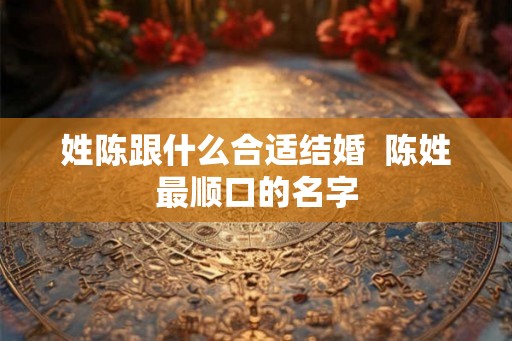姓陈跟什么合适结婚 陈姓最顺口的名字 姓陈跟什么合适结婚 陈姓最顺口的名字