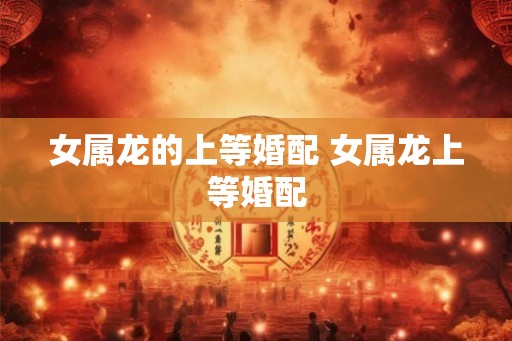女属龙的上等婚配 女属龙上等婚配 女属龙的上等婚配 女属龙上等婚配