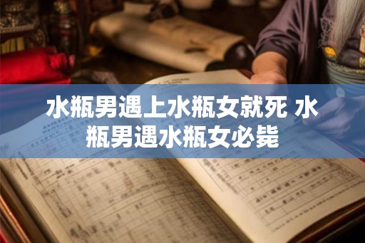 水瓶男遇上水瓶女就死 水瓶男遇水瓶女必毙