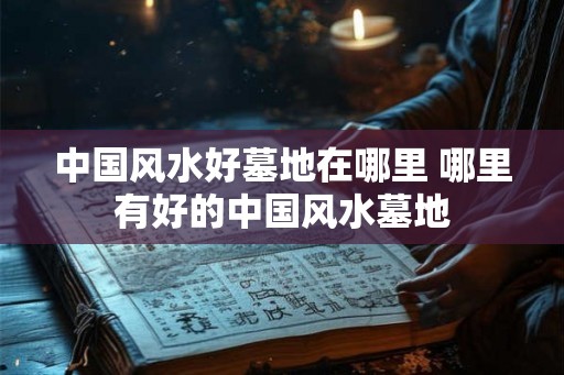 中国风水好墓地在哪里 哪里有好的中国风水墓地