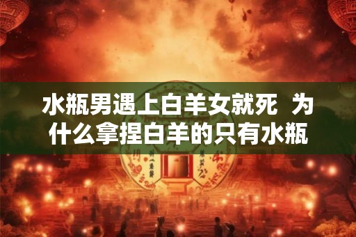 水瓶男遇上白羊女就死 为什么拿捏白羊的只有水瓶 水瓶男遇上白羊女就死 为什么拿捏白羊的只有水瓶