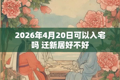 2026年4月20日可以入宅吗 迁新居好不好