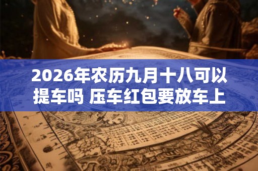 2026年农历九月十八可以提车吗 压车红包要放车上多久 2026年农历九月十八可以提车吗 压车红包要放车上多久