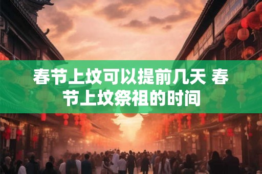 春节上坟可以提前几天 春节上坟祭祖的时间