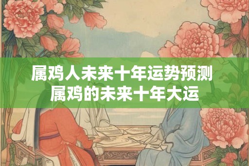 属鸡人未来十年运势预测 属鸡的未来十年大运