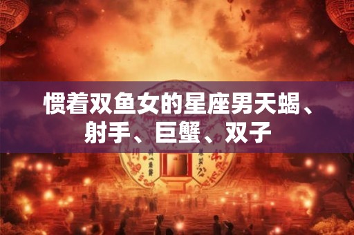 惯着双鱼女的星座男天蝎、射手、巨蟹、双子