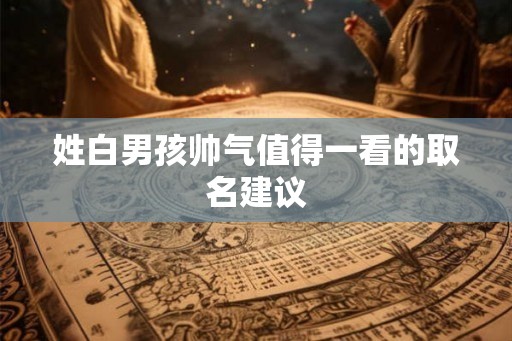 姓白男孩帅气值得一看的取名建议 姓白男孩帅气值得一看的取名建议