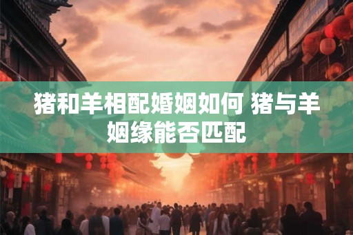 猪和羊相配婚姻如何 猪与羊姻缘能否匹配