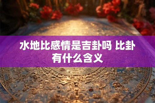 水地比感情是吉卦吗 比卦有什么含义