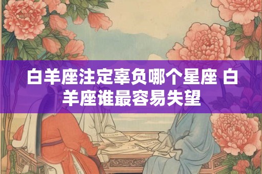 白羊座注定辜负哪个星座 白羊座谁最容易失望