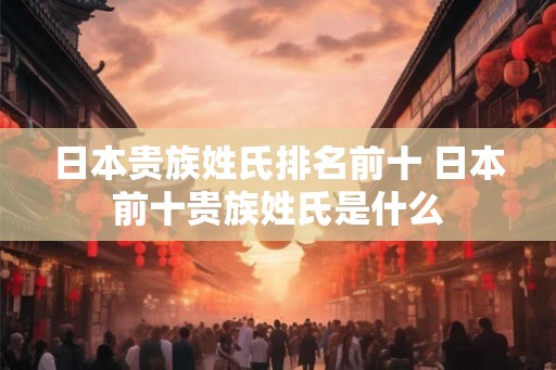 日本贵族姓氏排名前十 日本前十贵族姓氏是什么 日本贵族姓氏排名前十 日本前十贵族姓氏是什么
