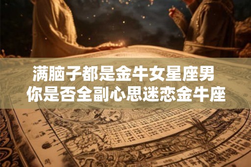满脑子都是金牛女星座男 你是否全副心思迷恋金牛座男 满脑子都是金牛女星座男 你是否全副心思迷恋金牛座男