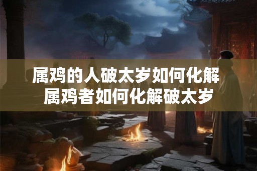 属鸡的人破太岁如何化解 属鸡者如何化解破太岁
