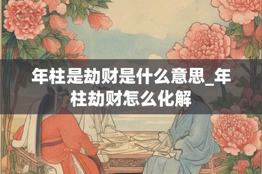 年柱是劫财是什么意思_年柱劫财怎么化解 年柱是劫财是什么意思_年柱劫财怎么化解