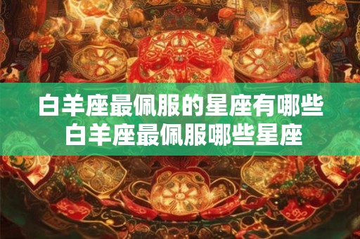 白羊座最佩服的星座有哪些 白羊座最佩服哪些星座