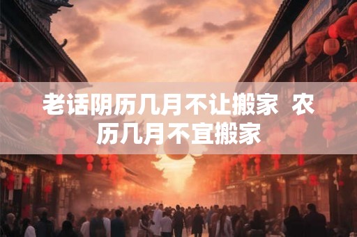 老话阴历几月不让搬家 农历几月不宜搬家 老话阴历几月不让搬家 农历几月不宜搬家