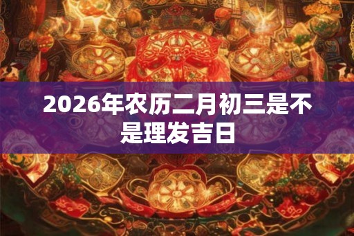 2026年农历二月初三是不是理发吉日 2026年农历二月初三是不是理发吉日