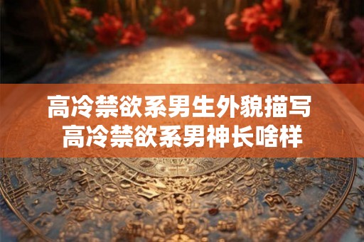 高冷禁欲系男生外貌描写 高冷禁欲系男神长啥样