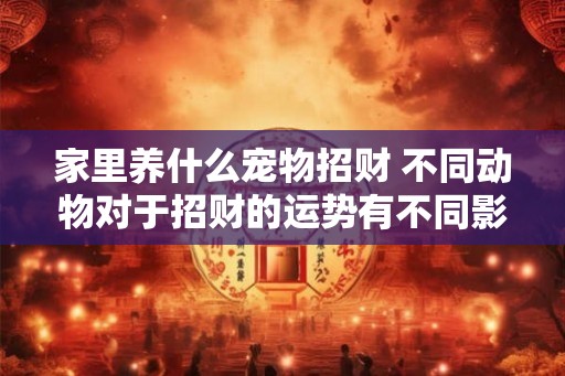 家里养什么宠物招财 不同动物对于招财的运势有不同影响 家里养什么宠物招财 不同动物对于招财的运势有不同影响