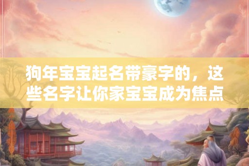 狗年宝宝起名带豪字的，这些名字让你家宝宝成为焦点！