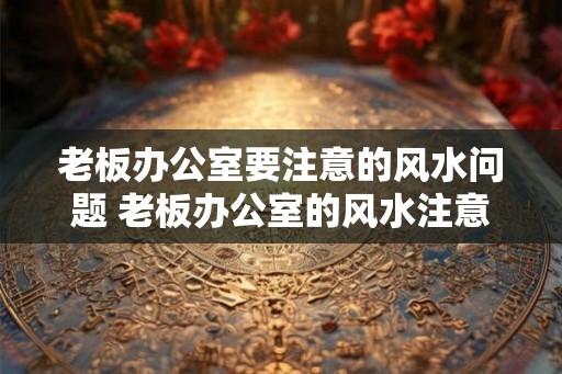 老板办公室要注意的风水问题 老板办公室的风水注意事项