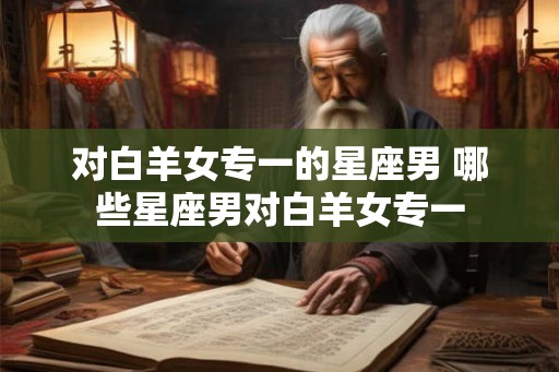 对白羊女专一的星座男 哪些星座男对白羊女专一 对白羊女专一的星座男 哪些星座男对白羊女专一