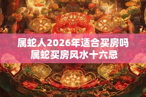 属蛇人2026年适合买房吗 属蛇买房风水十六忌 属蛇人2026年适合买房吗 属蛇买房风水十六忌