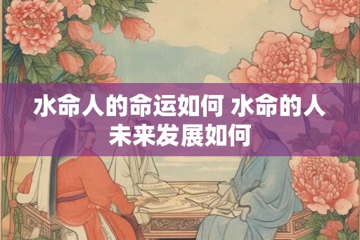水命人的命运如何 水命的人未来发展如何 水命人的命运如何 水命的人未来发展如何