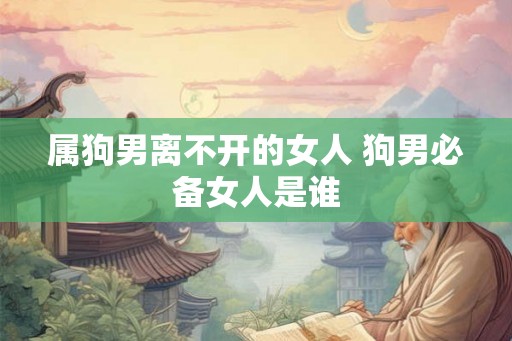 属狗男离不开的女人 狗男必备女人是谁 属狗男离不开的女人 狗男必备女人是谁