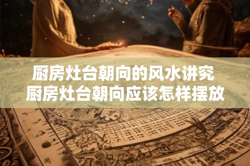 厨房灶台朝向的风水讲究 厨房灶台朝向应该怎样摆放 厨房灶台朝向的风水讲究 厨房灶台朝向应该怎样摆放