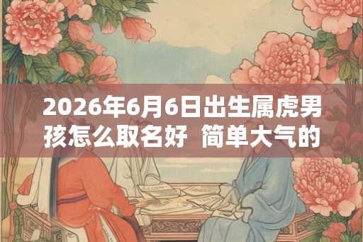 2026年6月6日出生属虎男孩怎么取名好  简单大气的男孩名字