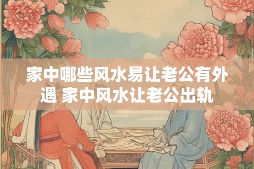 家中哪些风水易让老公有外遇 家中风水让老公出轨