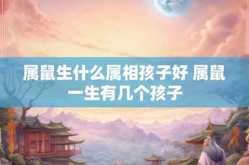 属鼠生什么属相孩子好 属鼠一生有几个孩子