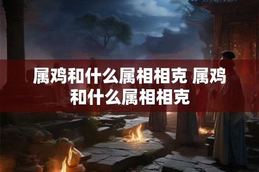 属鸡和什么属相相克 属鸡和什么属相相克