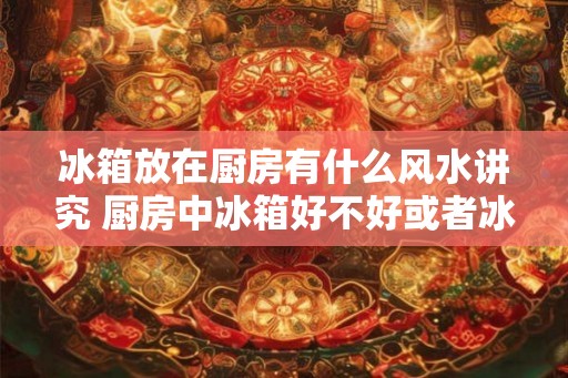 冰箱放在厨房有什么风水讲究 厨房中冰箱好不好或者冰箱放在厨房好吗