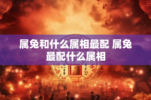 属兔和什么属相最配 属兔最配什么属相