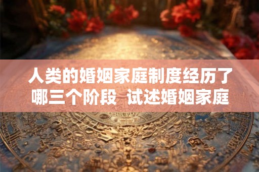 人类的婚姻家庭制度经历了哪三个阶段  试述婚姻家庭的历史类型
