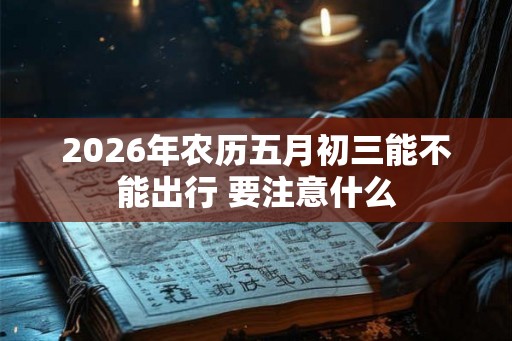 2026年农历五月初三能不能出行 要注意什么 2026年农历五月初三能不能出行 要注意什么