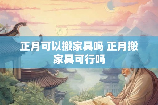 正月可以搬家具吗 正月搬家具可行吗